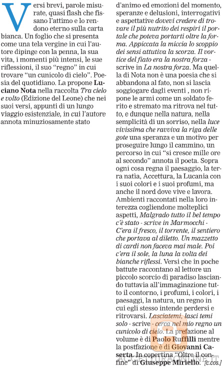 Tra cielo e terra i flash quotidiani di Luciano Nota   Versi brevi, parole misurate, quasi flash che fissano l'attimo e lo rendono eterno sulla carta bianca. Un foglio che si presenta come una tela vergine in cui l'autore dipinge con la penna, la sua vita, i momenti più intensi, le sue riflessioni, il suo "regno" in cui trovare "un cunicolo di cielo". Poesia del quotidiano. La propone Luciano Nota nella raccolta Tra cielo e volto (Edizione del Leone) che nei suoi versi, appunti di un lungo viaggio esistenziale, in cui l'au tore annota minuziosamente stato d'animo ed emozioni del momento, speranze e delusioni, interrogativi e aspettative dovevi credere di trovare il più nutrito dei respiri il portale che poteva portarti oltre la forma. Appiccata la miccia lo scoppio dei sensi attutiva la scorza. Il vortice del fiato era la nostra forza scrive in La nostra forza. Ma quella di Nota non è una poesia che si abbandona al fato, non si lascia soggiogare dagli eventi , non ripone le armi come un soldato ferito e stremato ma ritrova nel tutto, e dunque nella natura, nella semplicità di un sorriso, nella luce vivissima che ravviva la riga delle gote una speranza e un motivo per proseguire lungo il cammino, un percorso in cui "si cresce mille ore al secondo" annota il poeta. Sopra ogni cosa regna il paesaggio, la terra natìa, Accettura, la Lucania con i suoi colori e i suoi profumi, ma anche il nord dove vive e lavora. Ambienti raccontati nella loro interezza cogliendone molteplici aspetti, Malgrado tutto il bel tempo c'è stato  scrive in Marmocchi C'era il fresco, il torrente, il sentiero che portava al diletto. Un mazzetto di cardi non faceva mai male. Poi c'era il sole, la luna la volta dei bianche riflessi. Versi che in poche battute raccontano al lettore un piccolo scorcio di paradiso lasciando tuttavia all'immaginazione tutto il contorno, i profumi, i colori, i paesaggi, la natura, un regno in cui egli stesso intende perdersi e ritrovarsi. Lasciatemi, lasci temi solo  scrive  cerca nel mio regno un cunicolo di cielo. La prefazione al volume è di Paolo Ruffilli mentre la postfazione è di Giovanni Caserta. In copertina "Oltre il confine" di Giuseppe Miriello. [c.cos.]